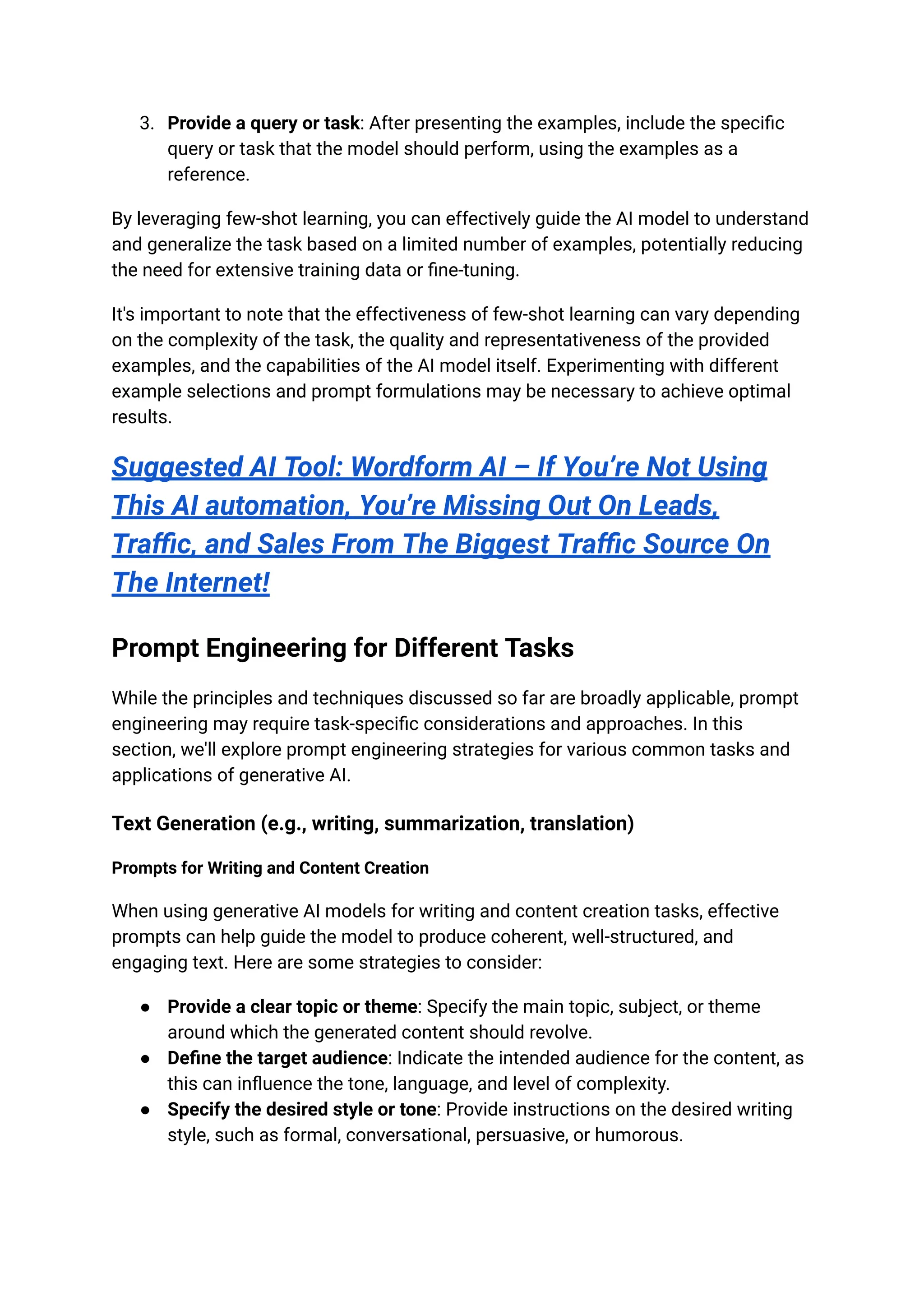 3. Provide a query or task: After presenting the examples, include the specific
query or task that the model should perform, using the examples as a
reference.
By leveraging few-shot learning, you can effectively guide the AI model to understand
and generalize the task based on a limited number of examples, potentially reducing
the need for extensive training data or fine-tuning.
It's important to note that the effectiveness of few-shot learning can vary depending
on the complexity of the task, the quality and representativeness of the provided
examples, and the capabilities of the AI model itself. Experimenting with different
example selections and prompt formulations may be necessary to achieve optimal
results.
Suggested AI Tool: Wordform AI – If You’re Not Using
This AI automation, You’re Missing Out On Leads,
Traffic, and Sales From The Biggest Traffic Source On
The Internet!
Prompt Engineering for Different Tasks
While the principles and techniques discussed so far are broadly applicable, prompt
engineering may require task-specific considerations and approaches. In this
section, we'll explore prompt engineering strategies for various common tasks and
applications of generative AI.
Text Generation (e.g., writing, summarization, translation)
Prompts for Writing and Content Creation
When using generative AI models for writing and content creation tasks, effective
prompts can help guide the model to produce coherent, well-structured, and
engaging text. Here are some strategies to consider:
● Provide a clear topic or theme: Specify the main topic, subject, or theme
around which the generated content should revolve.
● Define the target audience: Indicate the intended audience for the content, as
this can influence the tone, language, and level of complexity.
● Specify the desired style or tone: Provide instructions on the desired writing
style, such as formal, conversational, persuasive, or humorous.
 