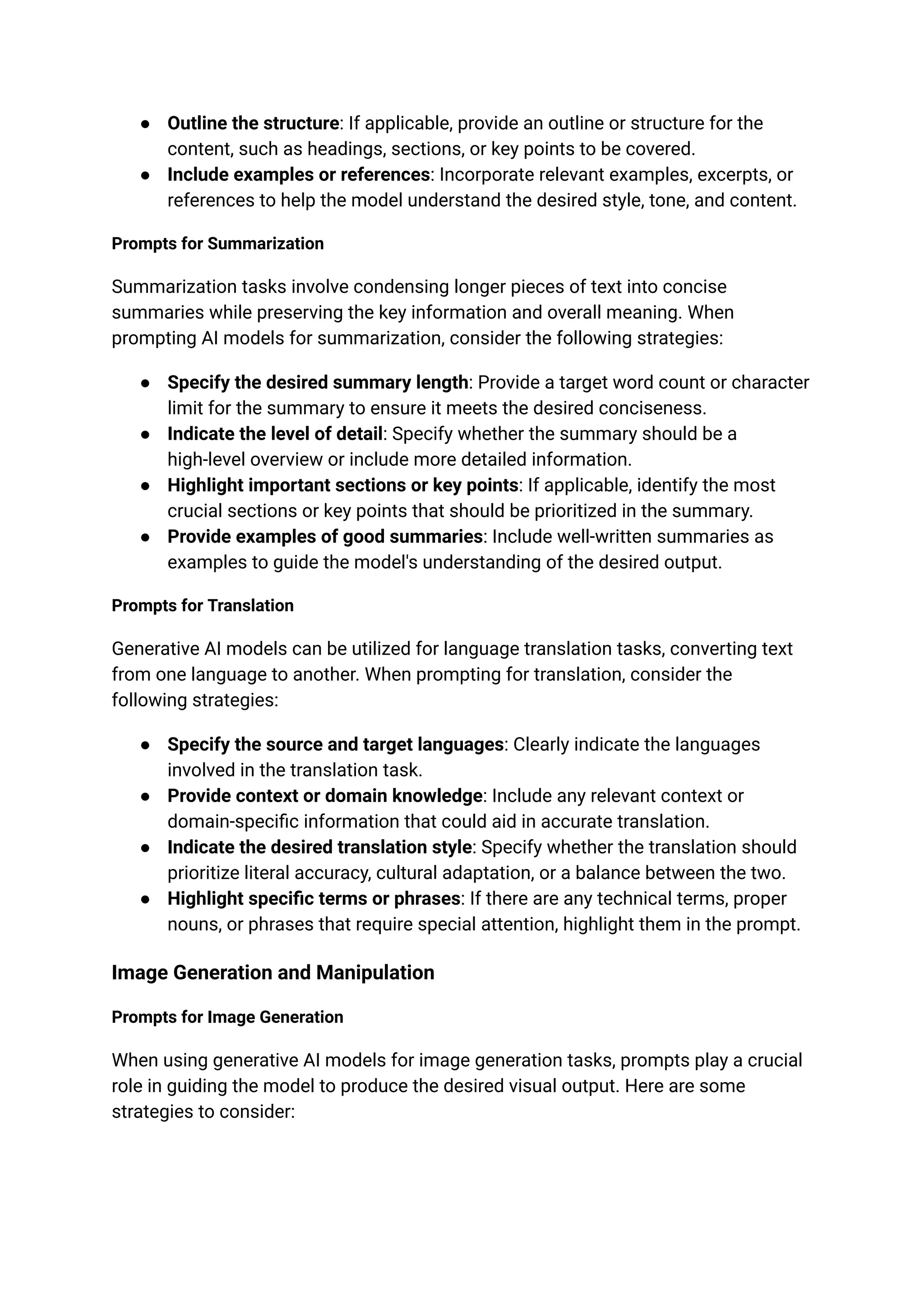 ● Outline the structure: If applicable, provide an outline or structure for the
content, such as headings, sections, or key points to be covered.
● Include examples or references: Incorporate relevant examples, excerpts, or
references to help the model understand the desired style, tone, and content.
Prompts for Summarization
Summarization tasks involve condensing longer pieces of text into concise
summaries while preserving the key information and overall meaning. When
prompting AI models for summarization, consider the following strategies:
● Specify the desired summary length: Provide a target word count or character
limit for the summary to ensure it meets the desired conciseness.
● Indicate the level of detail: Specify whether the summary should be a
high-level overview or include more detailed information.
● Highlight important sections or key points: If applicable, identify the most
crucial sections or key points that should be prioritized in the summary.
● Provide examples of good summaries: Include well-written summaries as
examples to guide the model's understanding of the desired output.
Prompts for Translation
Generative AI models can be utilized for language translation tasks, converting text
from one language to another. When prompting for translation, consider the
following strategies:
● Specify the source and target languages: Clearly indicate the languages
involved in the translation task.
● Provide context or domain knowledge: Include any relevant context or
domain-specific information that could aid in accurate translation.
● Indicate the desired translation style: Specify whether the translation should
prioritize literal accuracy, cultural adaptation, or a balance between the two.
● Highlight specific terms or phrases: If there are any technical terms, proper
nouns, or phrases that require special attention, highlight them in the prompt.
Image Generation and Manipulation
Prompts for Image Generation
When using generative AI models for image generation tasks, prompts play a crucial
role in guiding the model to produce the desired visual output. Here are some
strategies to consider:
 