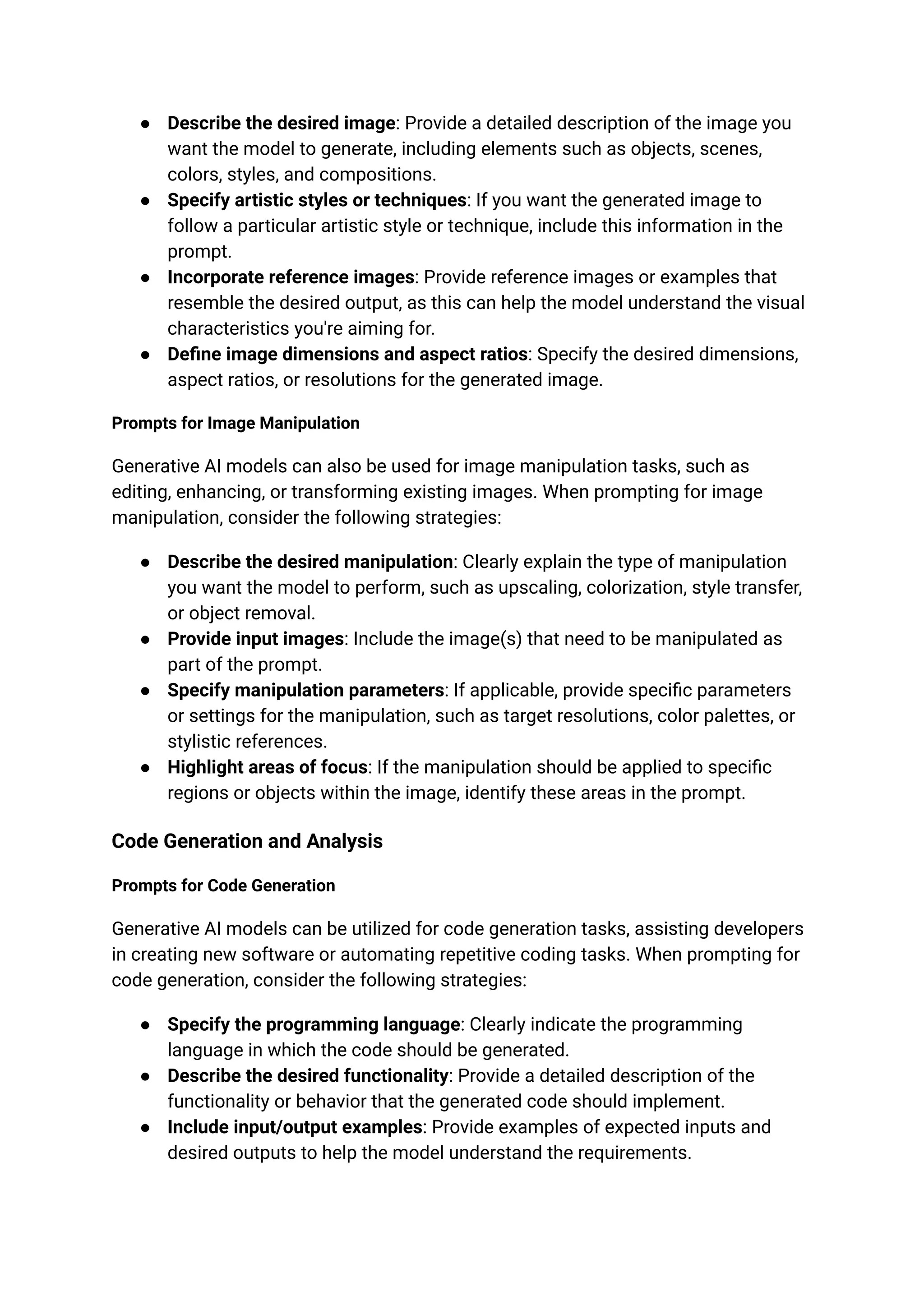 ● Describe the desired image: Provide a detailed description of the image you
want the model to generate, including elements such as objects, scenes,
colors, styles, and compositions.
● Specify artistic styles or techniques: If you want the generated image to
follow a particular artistic style or technique, include this information in the
prompt.
● Incorporate reference images: Provide reference images or examples that
resemble the desired output, as this can help the model understand the visual
characteristics you're aiming for.
● Define image dimensions and aspect ratios: Specify the desired dimensions,
aspect ratios, or resolutions for the generated image.
Prompts for Image Manipulation
Generative AI models can also be used for image manipulation tasks, such as
editing, enhancing, or transforming existing images. When prompting for image
manipulation, consider the following strategies:
● Describe the desired manipulation: Clearly explain the type of manipulation
you want the model to perform, such as upscaling, colorization, style transfer,
or object removal.
● Provide input images: Include the image(s) that need to be manipulated as
part of the prompt.
● Specify manipulation parameters: If applicable, provide specific parameters
or settings for the manipulation, such as target resolutions, color palettes, or
stylistic references.
● Highlight areas of focus: If the manipulation should be applied to specific
regions or objects within the image, identify these areas in the prompt.
Code Generation and Analysis
Prompts for Code Generation
Generative AI models can be utilized for code generation tasks, assisting developers
in creating new software or automating repetitive coding tasks. When prompting for
code generation, consider the following strategies:
● Specify the programming language: Clearly indicate the programming
language in which the code should be generated.
● Describe the desired functionality: Provide a detailed description of the
functionality or behavior that the generated code should implement.
● Include input/output examples: Provide examples of expected inputs and
desired outputs to help the model understand the requirements.
 