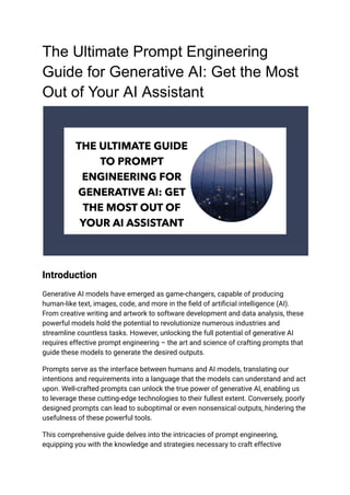 The Ultimate Prompt Engineering
Guide for Generative AI: Get the Most
Out of Your AI Assistant
Introduction
Generative AI models have emerged as game-changers, capable of producing
human-like text, images, code, and more in the field of artificial intelligence (AI).
From creative writing and artwork to software development and data analysis, these
powerful models hold the potential to revolutionize numerous industries and
streamline countless tasks. However, unlocking the full potential of generative AI
requires effective prompt engineering – the art and science of crafting prompts that
guide these models to generate the desired outputs.
Prompts serve as the interface between humans and AI models, translating our
intentions and requirements into a language that the models can understand and act
upon. Well-crafted prompts can unlock the true power of generative AI, enabling us
to leverage these cutting-edge technologies to their fullest extent. Conversely, poorly
designed prompts can lead to suboptimal or even nonsensical outputs, hindering the
usefulness of these powerful tools.
This comprehensive guide delves into the intricacies of prompt engineering,
equipping you with the knowledge and strategies necessary to craft effective
 