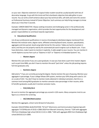 on your own. Objective statement of a typical Indian student would be usually boastful with lots of
decorative language. So go with this trend and find a bombastic objective that adds glitter to your
resume. You can write a brief sentence about your key technical skills, soft skills and name this section
as Professional Summary instead of Career Objective. Such summary can help hiring managers to know
about you in less than 5 seconds.

Example: CAREER OBJECTIVE: Always seeking innovative and challenging career in the professionally
managed and dynamic organization, which provides the best opportunities for the development and
greater responsibilities to contribute towards organization.

    3. Educational Qualification

List all your professional qualifications in reverse chronological order(latest degree mentioned first).
Mention the institute name, degree name, affiliated university/board name, location, specialization,
aggregate and time period. Avoid using table format for this section. Tables are hard to maintain in
word, and they are not properly read by the automated job search engines such as Naukri.com . If you
have distinction, make it point to mention it explicitly. It adds weight to your resume. You can mention 6
month diploma courses here such as “Diploma in VLSI” or “Diploma in Embedded Systems” etc,.

            o   Masters degree

Mention this sub-section if you are a post-graduate. In case you have done a part-time masters degree
such as part time MBA, you don’t have to mention the word “part-time” unless the job posting requires
full time graduates only.

            o   Bachelors degree

Add asterix * if you are currently pursuing the degree. Clearly mention the year of passing. Mention your
aggregate in percentage. If your college follows GPA system, mention your GPA along with scale Ex. 6.4
on a scale of 10.0 . You don’t have to mention marks obtained in individual semesters. But this is a
common trend among MCA graduates to mention semester-wise percentage in their resume, while
B.Tech/B.E graduates usually don’t mention semester marks.

            o   PUC/12th/10+2

Be sure to mention the aggregate percentage you scored in 12th exams. Many companies insist to use
figure as a criterion for screening.

            o   SSC/10th/Matriculation

Mention the aggregate, school name & board of education.

Example: EDUCATIONAL QUALIFICATION: *B.Tech* (Electronics and Communication Engineering) with
aggregate 7.8 CGPA(scale of 10.0) in 2006-2010 from Bharath University, Chennai. *12th with aggregate
74% from Chakdwipa high school (W.B.C.H.S.E) in 2006. *10th with aggregate 80% from Chakdwipa high
school (W.B.B.S.E) in 2004.
 
