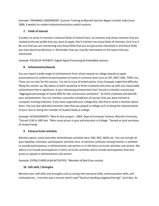 Example: TRAININGS UNDERWENT: Summer Training at Bharath Sanchar Nigam Limited, India (June
2006, 4 weeks) on modern telecommunication switch systems.

    7. Fields of Interest

It makes no sense to mention irrelevant fields of interest here. So mention only those interests that are
related to the job profile that you want to apply. Don’t mention too many fields of interests, limit it to 5.
Be sure that you are mentioning only those fields that you are genuinely interested in and those fields
you have decent proficiency in. Remember that you may be interviewed on the topics that you
mentioned.

Example: FIELDS OF INTEREST: Digital Signal Processing & Embedded systems.

    8. Achievements/Awards

You can report a wide range of achievements from school awards to college awards to paper
presentations to conference participation to marks in entrance tests such as CAT, MAT, GRE, TOEFL etc,.
There are no rules for this section. Try not to cross 10 bullet points. A lot of people might find difficulty
filling this section up. My advice to them would be to think creatively and come up with any measurable
achievement that is significant. A very interesting achievement that I found in a fresher resume was
“Aggregate percentage of nearly 80% for two consecutive semesters”. So think creatively and identify
your achievements. You can mention successful completion of courses that you were trained at
computer training institutes. If you have organized your college fest, feel free to write a mention about
them. You can also add administrative roles that you played in college such as being the representative
of your class or being the member of student body at college.

Example: ACHIEVEMENTS: *Best B.Tech project – 2004. Dept of Computer Science, Bharath University.
*Scored 1150 in GRE test. *Won many prizes in quiz and elocution in College. *Served as joint secretary
of student body.

    9. Extracurricular activities

Mention sports, social and other philanthropic activities here. NSS, NCC, NGOs etc. You can include all
your leadship, volunteer, participation activities here. A common confusion among freshers is whether
to include participations in Achievements sub-section or in the Extra curricular activities sub-section. My
advice is to include participations in Extra curricular activities and to include participations that won
prizes or awards in Achievements sub-section.

Example: EXTRA CURRICULAR ACTIVITIES: *Member of Red Cross society.

    10. Soft skills / Strengths

Mention your soft skills and strengths such as strong inter personal skills, communication skills, self
motivated etc,. I recently saw a resume which read “Good at handling stage(anchoring)”. Cool idea. So
 