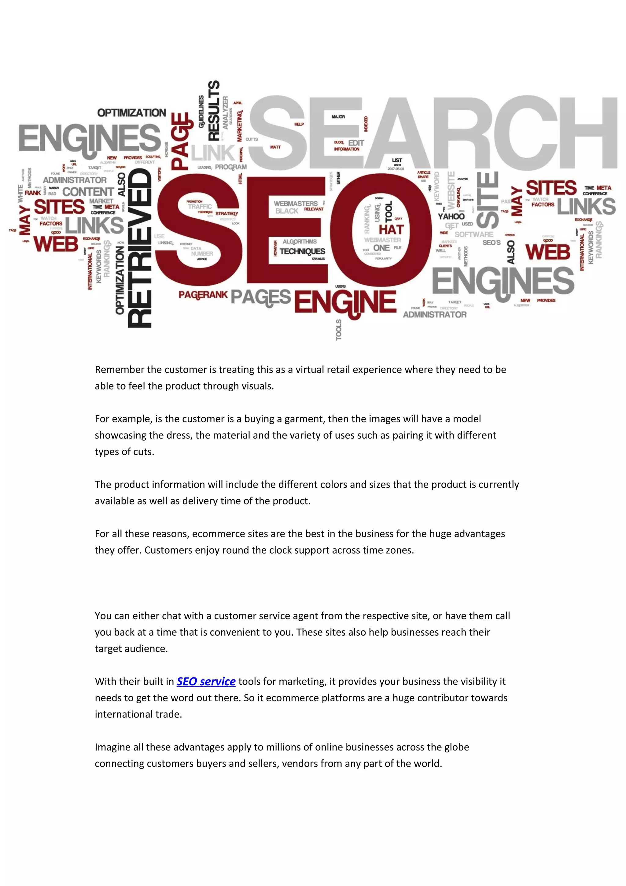 Remember the customer is treating this as a virtual retail experience where they need to be
able to feel the product through visuals.
For example, is the customer is a buying a garment, then the images will have a model
showcasing the dress, the material and the variety of uses such as pairing it with different
types of cuts.
The product information will include the different colors and sizes that the product is currently
available as well as delivery time of the product.
For all these reasons, ecommerce sites are the best in the business for the huge advantages
they offer. Customers enjoy round the clock support across time zones.
You can either chat with a customer service agent from the respective site, or have them call
you back at a time that is convenient to you. These sites also help businesses reach their
target audience.
With their built in SEO service tools for marketing, it provides your business the visibility it
needs to get the word out there. So it ecommerce platforms are a huge contributor towards
international trade.
Imagine all these advantages apply to millions of online businesses across the globe
connecting customers buyers and sellers, vendors from any part of the world.
 