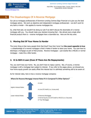 Dominion Lending Centres Edge Financial
Head Office: 201-8 Sampson Mews, Toronto, Ontario, M3C 0H5
Independently Owned & Operated
Reverse Mortgage Pros
CONTACT US
Dominion Lending Centres Edge Financial
Head Office: 201-8 Sampson Mews,
Toronto, Ontario, M3C 0H5
Monday through Sunday, all day – call us
Toll-Free: (888) 358-7771
Email: contact@reversemortgagepros.ca
Page 10 of 18
6. The Disadvantages Of A Reverse Mortgage
Our job as mortgage professionals of Dominion Lending Centres Edge Financial is to give you the best
mortgage advice. We work as objective and independent mortgage professionals – we don’t work for
any bank or lender – this applies to reverse mortgages too.
So, what that said, we wouldn’t be doing our job if we didn’t discuss the downsides of a reverse
mortgage with you. You should make your decision knowing that – like almost every single other
financial product there is – reverse mortgages have a downside too. Here are the key ones:
1. Moving Out Of Your Home Is Harder
The ironic thing is that many people think that they’ll ‘lose their home’ but the exact opposite is true
– a disadvantage of a reverse mortgage is that it makes it harder to leave your home. You now have to
discharge a mortgage as part of that process. Reverse mortgages – just exactly like a HELOC or normal
mortgage – make this a little harder.
2. It Is Still A Loan (Even If There Are No Repayments)
Yes, you won’t lose your home. No, you don’t have to repay a penny. But, of course, a reverse
mortgage is still a mortgage loan subject to interest. If you refer to the pages above, we showed you
how home equity growth can easily offset this interest but it is definitely something still to be aware of.
As for interest rates, here is how a reverse mortgage compares:
 