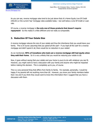 Dominion Lending Centres Edge Financial
Head Office: 201-8 Sampson Mews, Toronto, Ontario, M3C 0H5
Independently Owned & Operated
Reverse Mortgage Pros
CONTACT US
Dominion Lending Centres Edge Financial
Head Office: 201-8 Sampson Mews,
Toronto, Ontario, M3C 0H5
Monday through Sunday, all day – call us
Toll-Free: (888) 358-7771
Email: contact@reversemortgagepros.ca
Page 11 of 18
As you can see, reverse mortgage rates tend to be just above that of a Home Equity Line Of Credit
(HELOC) or the current ‘top’ mortgage rates available today – but well below a Line Of Credit or Loan
rate.
Of course, a reverse mortgage is the only one of these products that doesn’t require
repayment! So this makes it a little different and not really so comparable.
3. Reduction Of Your Estate Size
A reverse mortgage reduces the size of your estate and thus the inheritance that you would leave your
family. This is of course assuming that you spend all the cash – if you kept all the cash for a reverse
mortgage and didn’t spend it all, there would be no reduction in your estate!
As we mentioned, 99% of Canadians who took out a reverse mortgage still had equity when
they sold their home. So it is very unlikely that you would be reducing your estate to $0.
Now, it goes without saying that your estate and your home is yours to do with whatever you see fit.
However, you might want to have a discussion with your family and anyone who might be impacted
before making this decision. This is completely up to you, of course.
This is a very personal thing that differs from family to family. For example, personally, I would be
happy if my parents left me anything more than $0. However, you know your family members better
than I do and if you think they would want to know this information then I suggest that you have a
discussion with them.
 