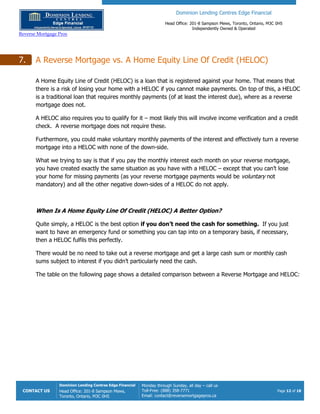 Dominion Lending Centres Edge Financial
Head Office: 201-8 Sampson Mews, Toronto, Ontario, M3C 0H5
Independently Owned & Operated
Reverse Mortgage Pros
CONTACT US
Dominion Lending Centres Edge Financial
Head Office: 201-8 Sampson Mews,
Toronto, Ontario, M3C 0H5
Monday through Sunday, all day – call us
Toll-Free: (888) 358-7771
Email: contact@reversemortgagepros.ca
Page 12 of 18
7. A Reverse Mortgage vs. A Home Equity Line Of Credit (HELOC)
A Home Equity Line of Credit (HELOC) is a loan that is registered against your home. That means that
there is a risk of losing your home with a HELOC if you cannot make payments. On top of this, a HELOC
is a traditional loan that requires monthly payments (of at least the interest due), where as a reverse
mortgage does not.
A HELOC also requires you to qualify for it – most likely this will involve income verification and a credit
check. A reverse mortgage does not require these.
Furthermore, you could make voluntary monthly payments of the interest and effectively turn a reverse
mortgage into a HELOC with none of the down-side.
What we trying to say is that if you pay the monthly interest each month on your reverse mortgage,
you have created exactly the same situation as you have with a HELOC – except that you can’t lose
your home for missing payments (as your reverse mortgage payments would be voluntary not
mandatory) and all the other negative down-sides of a HELOC do not apply.
When Is A Home Equity Line Of Credit (HELOC) A Better Option?
Quite simply, a HELOC is the best option if you don’t need the cash for something. If you just
want to have an emergency fund or something you can tap into on a temporary basis, if necessary,
then a HELOC fulfils this perfectly.
There would be no need to take out a reverse mortgage and get a large cash sum or monthly cash
sums subject to interest if you didn’t particularly need the cash.
The table on the following page shows a detailed comparison between a Reverse Mortgage and HELOC:
 