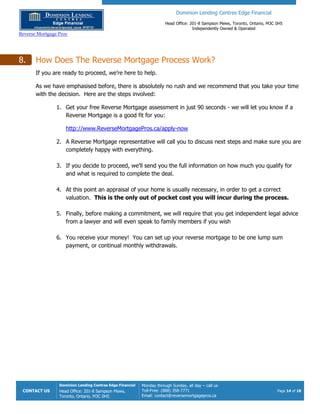 Dominion Lending Centres Edge Financial
Head Office: 201-8 Sampson Mews, Toronto, Ontario, M3C 0H5
Independently Owned & Operated
Reverse Mortgage Pros
CONTACT US
Dominion Lending Centres Edge Financial
Head Office: 201-8 Sampson Mews,
Toronto, Ontario, M3C 0H5
Monday through Sunday, all day – call us
Toll-Free: (888) 358-7771
Email: contact@reversemortgagepros.ca
Page 14 of 18
8. How Does The Reverse Mortgage Process Work?
If you are ready to proceed, we’re here to help.
As we have emphasised before, there is absolutely no rush and we recommend that you take your time
with the decision. Here are the steps involved:
1. Get your free Reverse Mortgage assessment in just 90 seconds - we will let you know if a
Reverse Mortgage is a good fit for you:
http://www.ReverseMortgagePros.ca/apply-now
2. A Reverse Mortgage representative will call you to discuss next steps and make sure you are
completely happy with everything.
3. If you decide to proceed, we’ll send you the full information on how much you qualify for
and what is required to complete the deal.
4. At this point an appraisal of your home is usually necessary, in order to get a correct
valuation. This is the only out of pocket cost you will incur during the process.
5. Finally, before making a commitment, we will require that you get independent legal advice
from a lawyer and will even speak to family members if you wish
6. You receive your money! You can set up your reverse mortgage to be one lump sum
payment, or continual monthly withdrawals.
 