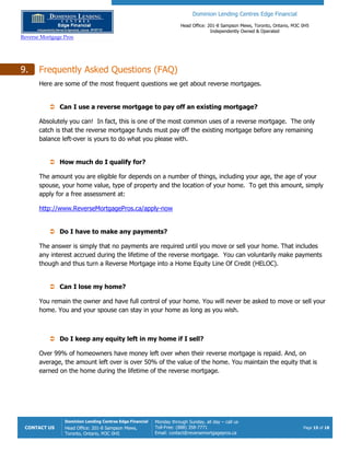 Dominion Lending Centres Edge Financial
Head Office: 201-8 Sampson Mews, Toronto, Ontario, M3C 0H5
Independently Owned & Operated
Reverse Mortgage Pros
CONTACT US
Dominion Lending Centres Edge Financial
Head Office: 201-8 Sampson Mews,
Toronto, Ontario, M3C 0H5
Monday through Sunday, all day – call us
Toll-Free: (888) 358-7771
Email: contact@reversemortgagepros.ca
Page 15 of 18
9. Frequently Asked Questions (FAQ)
Here are some of the most frequent questions we get about reverse mortgages.
 Can I use a reverse mortgage to pay off an existing mortgage?
Absolutely you can! In fact, this is one of the most common uses of a reverse mortgage. The only
catch is that the reverse mortgage funds must pay off the existing mortgage before any remaining
balance left-over is yours to do what you please with.
 How much do I qualify for?
The amount you are eligible for depends on a number of things, including your age, the age of your
spouse, your home value, type of property and the location of your home. To get this amount, simply
apply for a free assessment at:
http://www.ReverseMortgagePros.ca/apply-now
 Do I have to make any payments?
The answer is simply that no payments are required until you move or sell your home. That includes
any interest accrued during the lifetime of the reverse mortgage. You can voluntarily make payments
though and thus turn a Reverse Mortgage into a Home Equity Line Of Credit (HELOC).
 Can I lose my home?
You remain the owner and have full control of your home. You will never be asked to move or sell your
home. You and your spouse can stay in your home as long as you wish.
 Do I keep any equity left in my home if I sell?
Over 99% of homeowners have money left over when their reverse mortgage is repaid. And, on
average, the amount left over is over 50% of the value of the home. You maintain the equity that is
earned on the home during the lifetime of the reverse mortgage.
 