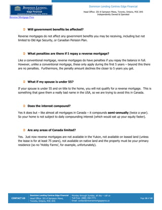 Dominion Lending Centres Edge Financial
Head Office: 201-8 Sampson Mews, Toronto, Ontario, M3C 0H5
Independently Owned & Operated
Reverse Mortgage Pros
CONTACT US
Dominion Lending Centres Edge Financial
Head Office: 201-8 Sampson Mews,
Toronto, Ontario, M3C 0H5
Monday through Sunday, all day – call us
Toll-Free: (888) 358-7771
Email: contact@reversemortgagepros.ca
Page 16 of 18
 Will government benefits be affected?
Reverse mortgages do not affect any government benefits you may be receiving, including but not
limited to Old Age Security, or Canadian Pension Plan.
 What penalties are there if I repay a reverse mortgage?
Like a conventional mortgage, reverse mortgages do have penalties if you repay the balance in full.
However, unlike a conventional mortgage, these only apply during the first 5 years – beyond this there
are no penalties. Furthermore, the penalty amount declines the closer to 5 years you get.
 What if my spouse is under 55?
If your spouse is under 55 and on title to the home, you will not qualify for a reverse mortgage. This is
something that gave them a really bad name in the USA, so we are trying to avoid this in Canada.
 Does the interest compound?
Yes it does but – like almost all mortgages in Canada – it compounds semi-annually (twice a year).
So your home is not subject to daily compounding interest (which would eat up your equity faster).
 Are any areas of Canada limited?
Yes. Just now reverse mortgages are not available in the Yukon, not available on leased land (unless
the lease is for at least 75 years), not available on native land and the property must be your primary
residence (so no ‘Hobby Farms’, for example, unfortunately).
 