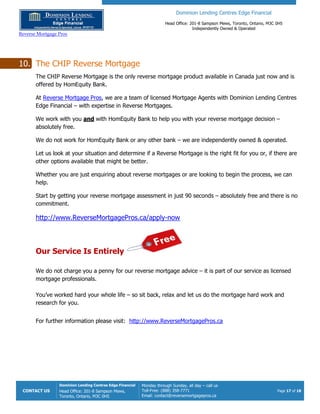 Dominion Lending Centres Edge Financial
Head Office: 201-8 Sampson Mews, Toronto, Ontario, M3C 0H5
Independently Owned & Operated
Reverse Mortgage Pros
CONTACT US
Dominion Lending Centres Edge Financial
Head Office: 201-8 Sampson Mews,
Toronto, Ontario, M3C 0H5
Monday through Sunday, all day – call us
Toll-Free: (888) 358-7771
Email: contact@reversemortgagepros.ca
Page 17 of 18
10. The CHIP Reverse Mortgage
The CHIP Reverse Mortgage is the only reverse mortgage product available in Canada just now and is
offered by HomEquity Bank.
At Reverse Mortgage Pros, we are a team of licensed Mortgage Agents with Dominion Lending Centres
Edge Financial – with expertise in Reverse Mortgages.
We work with you and with HomEquity Bank to help you with your reverse mortgage decision –
absolutely free.
We do not work for HomEquity Bank or any other bank – we are independently owned & operated.
Let us look at your situation and determine if a Reverse Mortgage is the right fit for you or, if there are
other options available that might be better.
Whether you are just enquiring about reverse mortgages or are looking to begin the process, we can
help.
Start by getting your reverse mortgage assessment in just 90 seconds – absolutely free and there is no
commitment.
http://www.ReverseMortgagePros.ca/apply-now
Our Service Is Entirely
We do not charge you a penny for our reverse mortgage advice – it is part of our service as licensed
mortgage professionals.
You’ve worked hard your whole life – so sit back, relax and let us do the mortgage hard work and
research for you.
For further information please visit: http://www.ReverseMortgagePros.ca
 