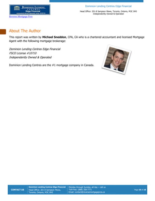 Reverse Mortgage Pros
CONTACT US
Dominion Lending Centres Edge Financial
Head Office: 201-8 Sampson Mews
Toronto, Ontario, M3C 0H5
About The Author
This report was written by Michael Sneddon
Agent with the following mortgage brokerage:
Dominion Lending Centres Edge Financial
FSCO License #10710
Independently Owned & Operated
Dominion Lending Centres are the #1 mortgage company in Canada.
Dominion Lending Centres Edge Financial
Head Office: 201-8 Sampson Mews, Toronto, Ontario, M3C
Independently Owned & Operated
Edge Financial
8 Sampson Mews,
Monday through Sunday, all day – call us
Toll-Free: (888) 358-7771
Email: contact@reversemortgagepros.ca
Michael Sneddon, CPA, CA who is a chartered accountant and licensed Mortgage
mortgage brokerage:
Edge Financial
Dominion Lending Centres are the #1 mortgage company in Canada.
Dominion Lending Centres Edge Financial
8 Sampson Mews, Toronto, Ontario, M3C 0H5
Independently Owned & Operated
Page 18 of 18
o is a chartered accountant and licensed Mortgage
 