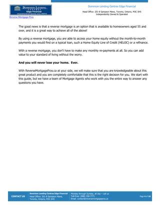 Dominion Lending Centres Edge Financial
Head Office: 201-8 Sampson Mews, Toronto, Ontario, M3C 0H5
Independently Owned & Operated
Reverse Mortgage Pros
CONTACT US
Dominion Lending Centres Edge Financial
Head Office: 201-8 Sampson Mews,
Toronto, Ontario, M3C 0H5
Monday through Sunday, all day – call us
Toll-Free: (888) 358-7771
Email: contact@reversemortgagepros.ca
Page 4 of 18
The good news is that a reverse mortgage is an option that is available to homeowners aged 55 and
over, and it is a great way to achieve all of the above!
By using a reverse mortgage, you are able to access your home equity without the month-to-month
payments you would find on a typical loan, such a Home Equity Line of Credit (HELOC) or a refinance.
With a reverse mortgage, you don’t have to make any monthly re-payments at all. So you can add
value to your standard of living without the worry.
And you will never lose your home. Ever.
With ReverseMortgagePros.ca at your side, we will make sure that you are knowledgeable about this
great product and you are completely comfortable that this is the right decision for you. We start with
this guide, but we have a team of Mortgage Agents who work with you the entire way to answer any
questions you have.
 