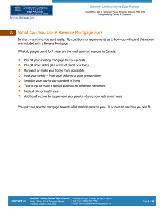 Dominion Lending Centres Edge Financial
Head Office: 201-8 Sampson Mews, Toronto, Ontario, M3C 0H5
Independently Owned & Operated
Reverse Mortgage Pros
CONTACT US
Dominion Lending Centres Edge Financial
Head Office: 201-8 Sampson Mews,
Toronto, Ontario, M3C 0H5
Monday through Sunday, all day – call us
Toll-Free: (888) 358-7771
Email: contact@reversemortgagepros.ca
Page 5 of 18
2. What Can You Use A Reverse Mortgage For?
In short – anything you want really. No conditions or requirements as to how you will spend the money
are included with a Reverse Mortgage.
What do people use it for? Here are the most common reasons in Canada:
 Pay off your existing mortgage to free up cash
 Pay off other debts (like a line of credit or a loan)
 Renovate or make your home more accessible
 Help your family – from your children to your grandchildren
 Improve your day-to-day standard of living
 Take a trip or make a special purchase to celebrate retirement
 Medical bills or health care
 Additional income to supplement your pension during your retirement years
You put your reverse mortgage towards what matters most to you. It is yours to use how you see fit.
 