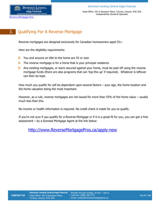 Dominion Lending Centres Edge Financial
Head Office: 201-8 Sampson Mews, Toronto, Ontario, M3C 0H5
Independently Owned & Operated
Reverse Mortgage Pros
CONTACT US
Dominion Lending Centres Edge Financial
Head Office: 201-8 Sampson Mews,
Toronto, Ontario, M3C 0H5
Monday through Sunday, all day – call us
Toll-Free: (888) 358-7771
Email: contact@reversemortgagepros.ca
Page 6 of 18
3. Qualifying For A Reverse Mortgage
Reverse mortgages are designed exclusively for Canadian homeowners aged 55+.
Here are the eligibility requirements:
 You and anyone on title to the home are 55 or over
 The reverse mortgage is for a home that is your principal residence
 Any existing mortgages, or loans secured against your home, must be paid off using the reverse
mortgage funds (there are also programs that can ‘top this up’ if required). Whatever is leftover
can then be kept.
How much you qualify for will be dependent upon several factors – your age, the home location and
the home valuation being the most important.
However, as a rule, reverse mortgages are not issued for more than 55% of the home value – usually
much less than this.
No income or health information is required. No credit check is made for you to qualify.
If you’re not sure if you qualify for a Reverse Mortgage or if it is a great fit for you, you can get a free
assessment – by a licensed Mortgage Agent at the link below:
http://www.ReverseMortgagePros.ca/apply-now
 