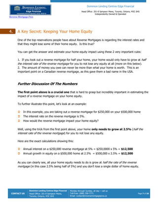 Dominion Lending Centres Edge Financial
Head Office: 201-8 Sampson Mews, Toronto, Ontario, M3C 0H5
Independently Owned & Operated
Reverse Mortgage Pros
CONTACT US
Dominion Lending Centres Edge Financial
Head Office: 201-8 Sampson Mews,
Toronto, Ontario, M3C 0H5
Monday through Sunday, all day – call us
Toll-Free: (888) 358-7771
Email: contact@reversemortgagepros.ca
Page 7 of 18
4. A Key Secret: Keeping Your Home Equity
One of the top reservations people have about Reverse Mortgages is regarding the interest rates and
that they might lose some of their home equity. Is this true?
You can get the answer and estimate your home equity impact using these 2 very important rules:
1. If you took out a reverse mortgage for half your home, your home would only have to grow at half
the interest rate of the reverse mortgage for you to not lose any equity at all (more on this below).
2. The amount of money you owe can never be more than what your home is worth. This is an
important point on a Canadian reverse mortgage, as this gave them a bad name in the USA.
Further Discussion Of The Numbers
The first point above is a crucial one that is hard to grasp but incredibly important in estimating the
impact of a reverse mortgage on your home equity.
To further illustrate this point, let’s look at an example:
 In this example, you are taking out a reverse mortgage for $250,000 on your $500,000 home
 The interest rate on the reverse mortgage is 5%.
 How would the reverse mortgage impact your home equity?
Well, using the trick from the first point above, your home only needs to grow at 2.5% (half the
interest rate of the reverse mortgage) for you to not lose any equity.
Here are the exact calculations showing this:
 Annual interest on a $250,000 reverse mortgage at 5% = $250,0000 x 5% = $12,500
 Annual growth in equity on a $500,000 home at 2.5% = $500,000 x 2.5% = $12,500
As you can clearly see, all your home equity needs to do is grow at half the rate of the reverse
mortgage (in this case 2.5% being half of 5%) and you don’t lose a single dollar of home equity.
 