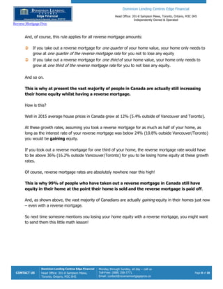 Dominion Lending Centres Edge Financial
Head Office: 201-8 Sampson Mews, Toronto, Ontario, M3C 0H5
Independently Owned & Operated
Reverse Mortgage Pros
CONTACT US
Dominion Lending Centres Edge Financial
Head Office: 201-8 Sampson Mews,
Toronto, Ontario, M3C 0H5
Monday through Sunday, all day – call us
Toll-Free: (888) 358-7771
Email: contact@reversemortgagepros.ca
Page 8 of 18
And, of course, this rule applies for all reverse mortgage amounts:
 If you take out a reverse mortgage for one quarter of your home value, your home only needs to
grow at one quarter of the reverse mortgage rate for you not to lose any equity
 If you take out a reverse mortgage for one third of your home value, your home only needs to
grow at one third of the reverse mortgage rate for you to not lose any equity.
And so on.
This is why at present the vast majority of people in Canada are actually still increasing
their home equity whilst having a reverse mortgage.
How is this?
Well in 2015 average house prices in Canada grew at 12% (5.4% outside of Vancouver and Toronto).
At these growth rates, assuming you took a reverse mortgage for as much as half of your home, as
long as the interest rate of your reverse mortgage was below 24% (10.8% outside Vancouver/Toronto)
you would be gaining equity.
If you took out a reverse mortgage for one third of your home, the reverse mortgage rate would have
to be above 36% (16.2% outside Vancouver/Toronto) for you to be losing home equity at these growth
rates.
Of course, reverse mortgage rates are absolutely nowhere near this high!
This is why 99% of people who have taken out a reverse mortgage in Canada still have
equity in their home at the point their home is sold and the reverse mortgage is paid off.
And, as shown above, the vast majority of Canadians are actually gaining equity in their homes just now
– even with a reverse mortgage.
So next time someone mentions you losing your home equity with a reverse mortgage, you might want
to send them this little math lesson!
 