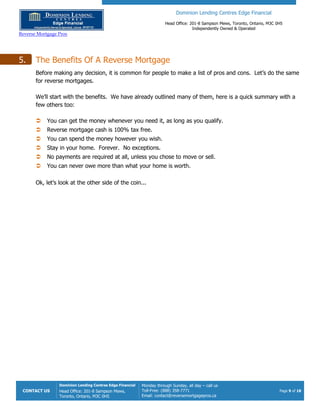 Dominion Lending Centres Edge Financial
Head Office: 201-8 Sampson Mews, Toronto, Ontario, M3C 0H5
Independently Owned & Operated
Reverse Mortgage Pros
CONTACT US
Dominion Lending Centres Edge Financial
Head Office: 201-8 Sampson Mews,
Toronto, Ontario, M3C 0H5
Monday through Sunday, all day – call us
Toll-Free: (888) 358-7771
Email: contact@reversemortgagepros.ca
Page 9 of 18
5. The Benefits Of A Reverse Mortgage
Before making any decision, it is common for people to make a list of pros and cons. Let’s do the same
for reverse mortgages.
We’ll start with the benefits. We have already outlined many of them, here is a quick summary with a
few others too:
 You can get the money whenever you need it, as long as you qualify.
 Reverse mortgage cash is 100% tax free.
 You can spend the money however you wish.
 Stay in your home. Forever. No exceptions.
 No payments are required at all, unless you chose to move or sell.
 You can never owe more than what your home is worth.
Ok, let’s look at the other side of the coin...
 