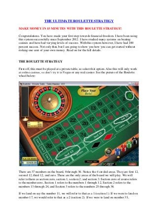 THE ULTIMATE ROULETTE STRATEGY

MAKE MONEY IN 15 MINUTES WITH THIS ROULETTE STRATEGY!

Congratulations. You have made your first step towards financial freedom. I have been using
this system successfully since September 2012. I have studied many systems on beating
casinos and have had varying levels of success. With this system however, I have had 100
percent success. Not only that, but I am going to show you how you can get started without
risking one cent of your own money. Read on for the full details.


THE ROULETTE STRATEGY

First off, this must be played at a private table, so select that option. Also this will only work
at online casinos, so don’t try it in Vegas or any real casino. See the picture of the Roulette
wheel below:




There are 37 numbers on the board, 0 through 36. Notice the 4 circled areas. They are first 12,
second 12, third 12, and zero. These are the only areas of the board we will play. We will
refer to them as section zero, section 1, section 2, and section 3. Section zero of course refers
to the number zero, Section 1 refers to the numbers 1 through 12, Section 2 refers to the
numbers 13 through 24, and Section 3 refers to the numbers 25 through 36.

If we land on say the number 11, we will refer to that as a 1 (section 1). If we were to land on
number 17, we would refer to that as a 2 (section 2). If we were to land on number 35,
 