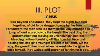 III. PLOT
CRISIS
Tired beyond endurance, they slept the nights huddled
together, afraid to be dragged away by the lions.
Fortunately, the man who led them all the way managed to
jump off and scared away the beasts. The next day, the
grandmother was moving on unflinchingly, her feet
bleeding, without brushing off flies from her face and
holding the little girl's younger brother in her arms. On the
way, the grandfather is lost when he went into the grass to
ease himself. They waited and searched for him for a day.
 