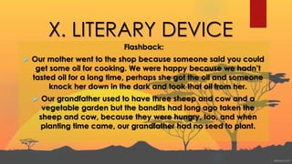X. LITERARY DEVICE
Flashback:
 Our mother went to the shop because someone said you could
get some oil for cooking. We were happy because we hadn’t
tasted oil for a long time, perhaps she got the oil and someone
knock her down in the dark and took that oil from her.
 Our grandfather used to have three sheep and cow and a
vegetable garden but the bandits had long ago taken the
sheep and cow, because they were hungry, too, and when
planting time came, our grandfather had no seed to plant.
 