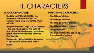 II. CHARACTERS
MAJOR CHARACTERS:
 The little girl (PROTAGONIST) – the
narrator of the story who has an
extreme naïve idea of what the future
will hold
 The grandmother, Gogo (PROTAGONIST)
– the one who became the point of
strength for the children and gave them
all the help they needed to continue
their journey
 The bandits (ANTAGONIST) – the group
of people who threaten the lives of
many
SUPPORTING CHARACTERS:
 The little girl’s father
 The little girl’s mother
 The little girl’s elder brother
 The little girl’s baby brother
 The grandfather
 The man who led the people all
throughout the journey
 