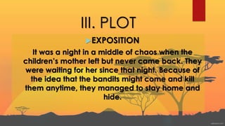 III. PLOT
EXPOSITION
It was a night in a middle of chaos when the
children’s mother left but never came back. They
were waiting for her since that night. Because of
the idea that the bandits might come and kill
them anytime, they managed to stay home and
hide.
 