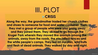 III. PLOT
CRISIS
Along the way, the grandmother traded her church clothes
and shoes to someone for food and water container. Then,
they met a group of people who were also going away
and they joined them. They all had to go through the
Kruger Park wherein they moved like animals among the
animals, away from the roads, the electrified fences and
the white people’s camps. They fed on mealies, wild fruits
and flesh of dead animals. They walked by day and night.
 