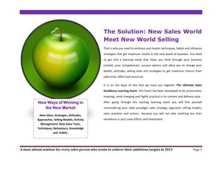 The Solution: New Sales World
                                                     Meet New World Selling
                                                     That is why you need to embrace and master techniques, habits and influence
                                                     strategies that get maximum results in the new world of business. You need
                                                     to get into a learning mode that helps you think through your business
                                                     context, your competencies, success options and allow you to change your
                                                     beliefs, attitudes, selling style and strategies to get maximum returns from
                                                     sales time, effort and resources.

                                                     It is on the basis of this that we have put together The Ultimate Sales
                                                     Excellence Learning Event. This Event has been developed to be provocative,
                                                     inspiring, mind changing and highly practical in its content and delivery style .

           New Ways of Winning in                    After going through this exciting learning event you will find yourself
              the New Market                         reconsidering your sales paradigm sales strategy, approach, selling models,
                                                     sales activities and actions because you will not take anything less than
           New Ideas, Strategies, Attitudes,
          Approaches, Selling Models, Activity       excellence in your sales efforts and investment.
            Management, New Sales Tools,
          Techniques, Behaviours, Knowledge
                     and Habits.




A must attend seminar for every sales person who wants to achieve their ambitious targets in 2013                             Page 3
 