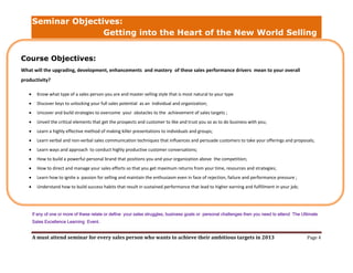 Seminar Objectives:
                      Getting into the Heart of the New World Selling


Course Objectives:
What will the upgrading, development, enhancements and mastery of these sales performance drivers mean to your overall
productivity?

        Know what type of a sales person you are and master selling style that is most natural to your type
        Discover keys to unlocking your full sales potential as an individual and organization;
        Uncover and build strategies to overcome your obstacles to the achievement of sales targets ;
        Unveil the critical elements that get the prospects and customer to like and trust you so as to do business with you;
        Learn a highly effective method of making killer presentations to individuals and groups;
        Learn verbal and non-verbal sales communication techniques that influences and persuade customers to take your offerings and proposals;
        Learn ways and approach to conduct highly productive customer conversations;
        How to build a powerful personal brand that positions you and your organization above the competition;
        How to direct and manage your sales efforts so that you get maximum returns from your time, resources and strategies;
        Learn how to ignite a passion for selling and maintain the enthusiasm even in face of rejection, failure and performance pressure ;
        Understand how to build success habits that result in sustained performance that lead to higher earning and fulfillment in your job;




       If any of one or more of these relate or define your sales struggles, business goals or personal challenges then you need to attend The Ultimate
       Sales Excellence Learning Event.


       A must attend seminar for every sales person who wants to achieve their ambitious targets in 2013                                         Page 4
 
