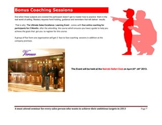 Bonus Coaching Sessions
And when these subjects are covered the participant doesn’t get to master how to practice them in the
real world of selling. Mastery requires hand holding, guidance and reminders that will deliver results.

That is why The Ultimate Sales Excellence Learning Event comes with free online coaching for
participants for 2 Months after the attending the course which ensures you have a guide to help you
achieve the goals that got you to register for this course.

A group of five from one organization will get 3 face to face coaching sessions in addition at the
company premises.




        Venue
                                                               The Event will be held at the Nairobi Safari Club on April 25th -26th 2013.




A must attend seminar for every sales person who wants to achieve their ambitious targets in 2013                                  Page 7
 