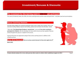 Investment/Bonuses & Discounts



The investment for this learning event is USD 549 per participant.
This covers all materials, books, CDs, DVDs, the online coaching sessions and the meals during the Event. It excludes travel and accommodation.




Bonus Coaching Sessions
And when these subjects are covered the participant doesn’t get to master how to practice them in the
real world of selling. Mastery requires hand holding, guidance and reminders that will deliver results.

That is why The Ultimate Sales Excellence Learning Event comes with free online coaching for
participants for 2 Months after the attending the course which ensures you have a guide to help you
achieve the goals that got you to register for this course.

A group of five from one organization will get 3 face to face coaching sessions in addition at the
company premises.

Early Bird Discount: There are various surprise bonuses for those who register by 15th
March 2013.




A must attend seminar for every sales person who wants to achieve their ambitious targets in 2013                                       Page 8
 