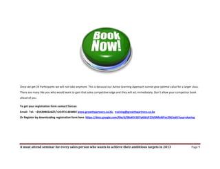 Once we get 24 Participants we will not take anymore. This is because our Active Learning Approach cannot give optimal value for a larger class.
There are many like you who would want to gain that sales competitive edge and they will act immediately. Don’t allow your competitor book
ahead of you.

To get your registration form contact Dorcas:
Email: Tel: +254208012627/+254721303864 www.growthpartners.co.ke, training@growthpartners.co.ke
Or Register by downloading registration form here https://docs.google.com/file/d/0BxKtV1B7q4JbUFZSV0NfaWFnc2M/edit?usp=sharing




A must attend seminar for every sales person who wants to achieve their ambitious targets in 2013                                         Page 9
 