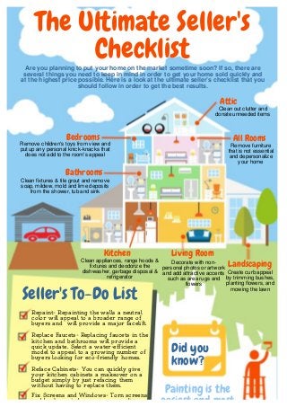 Are you planning to put your home on the market sometime soon? If so, there are
several things you need to keep in mind in order to get your home sold quickly and
at the highest price possible. Here is a look at the ultimate seller’s checklist that you
should follow in order to get the best results.
Kitchen
Seller's To-Do List
Repaint- Repainting the walls a neutral
color will appeal to a broader range of
buyers and will provide a major facelift.
Painting is the
easiest and most
The Ultimate Seller's
Checklist
Clean appliances, range hoods &
fixtures and deodorize the
dishwasher, garbage disposal &
refrigerator
Landscaping
Create curb appeal
by trimming bushes,
planting flowers, and
mowing the lawn
Bathrooms
Clean fixtures & tile grout and remove
soap, mildew, mold and lime deposits
from the shower, tub and sink
Attic
Clean out clutter and
donate unneeded items
Living Room
Decorate with non-
personal photos or artwork
and add attractive accents
such as area rugs and
flowers
Bedrooms
Remove children's toys from view and
put up any personal knick-knacks that
does not add to the room's appeal
All Rooms
Remove furniture
that is not essential
and depersonalize
your home
Did you
know?
Replace Faucets- Replacing faucets in the
kitchen and bathrooms will provide a
quick update. Select a water-efficient
model to appeal to a growing number of
buyers looking for eco-friendly homes.
Reface Cabinets- You can quickly give
your kitchen cabinets a makeover on a
budget simply by just refacing them
without having to replace them.
Fix Screens and Windows- Torn screens
and broken windows are unappealing
 