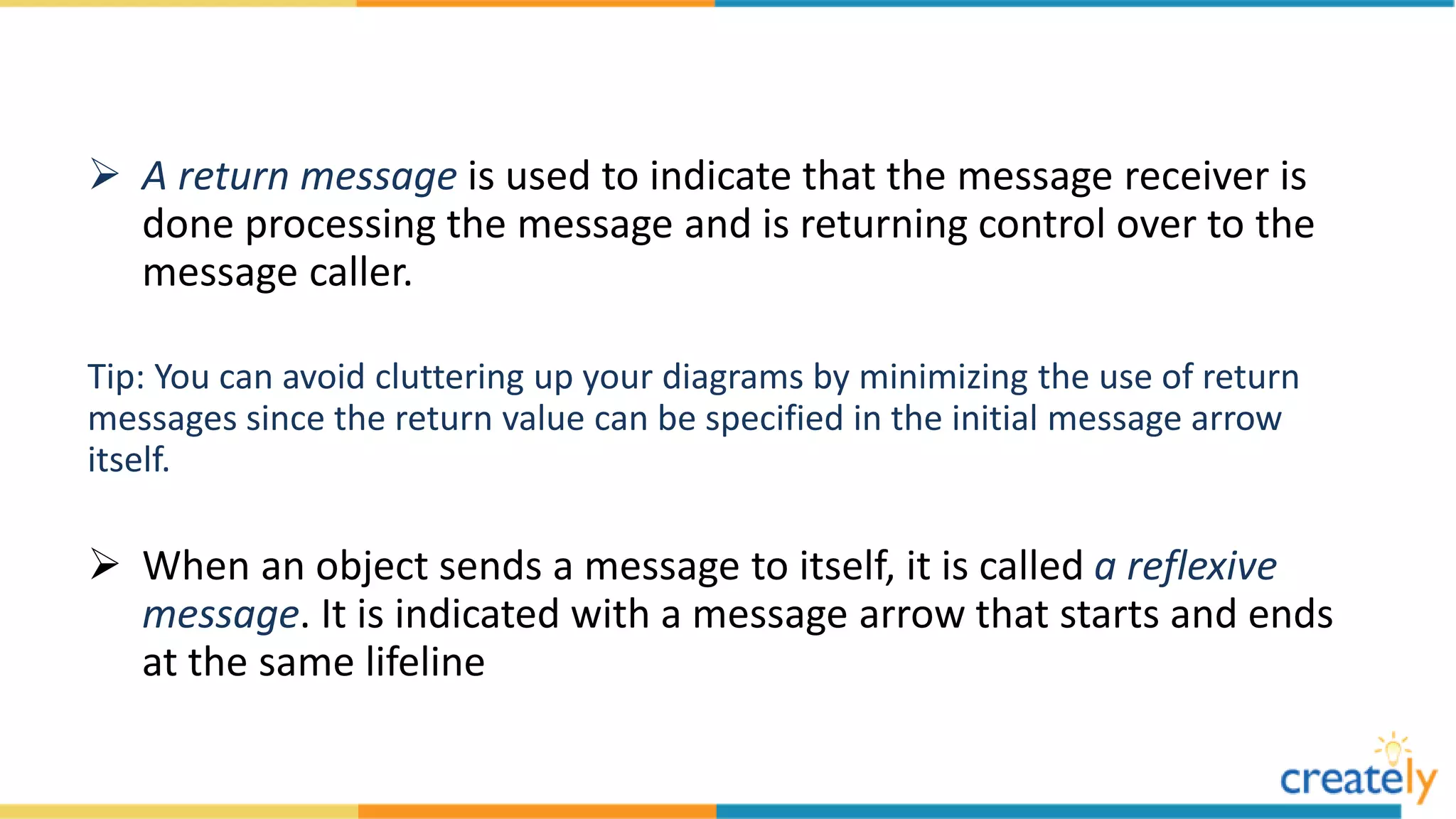  A return message is used to indicate that the message receiver is
done processing the message and is returning control over to the
message caller.
Tip: You can avoid cluttering up your diagrams by minimizing the use of return
messages since the return value can be specified in the initial message arrow
itself.
 When an object sends a message to itself, it is called a reflexive
message. It is indicated with a message arrow that starts and ends
at the same lifeline
 