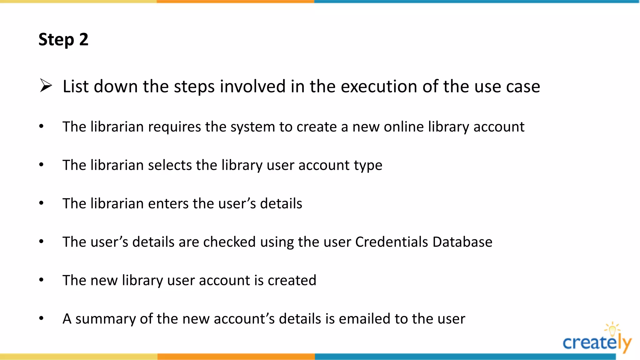 Step 2
 List down the steps involved in the execution of the use case
• The librarian requires the system to create a new online library account
• The librarian selects the library user account type
• The librarian enters the user’s details
• The user’s details are checked using the user Credentials Database
• The new library user account is created
• A summary of the new account’s details is emailed to the user
 