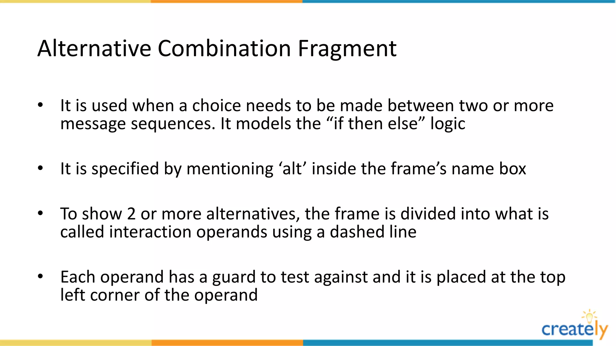 Alternative Combination Fragment
• It is used when a choice needs to be made between two or more
message sequences. It models the “if then else” logic
• It is specified by mentioning ‘alt’ inside the frame’s name box
• To show 2 or more alternatives, the frame is divided into what is
called interaction operands using a dashed line
• Each operand has a guard to test against and it is placed at the top
left corner of the operand
 
