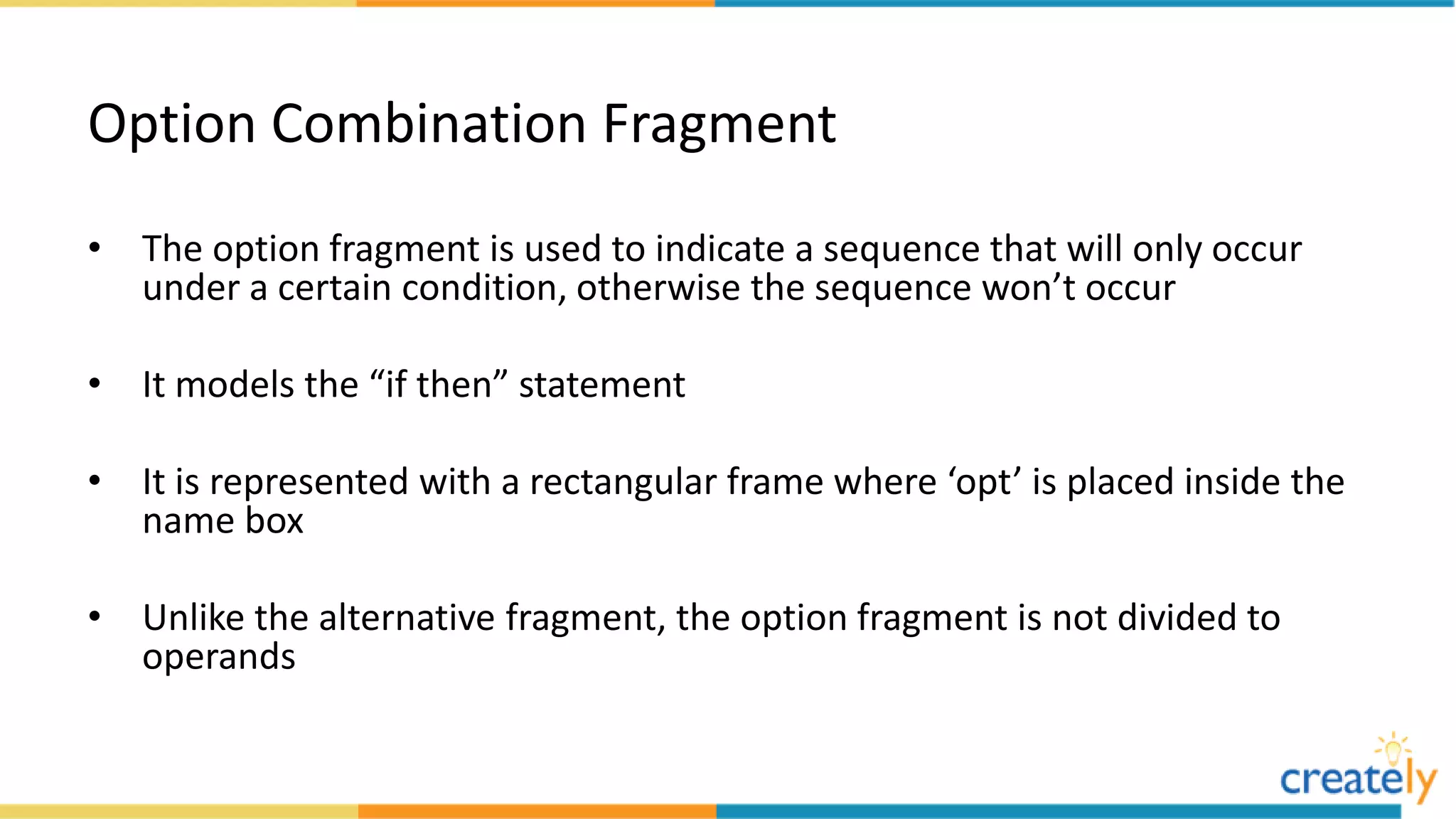 Option Combination Fragment
• The option fragment is used to indicate a sequence that will only occur
under a certain condition, otherwise the sequence won’t occur
• It models the “if then” statement
• It is represented with a rectangular frame where ‘opt’ is placed inside the
name box
• Unlike the alternative fragment, the option fragment is not divided to
operands
 