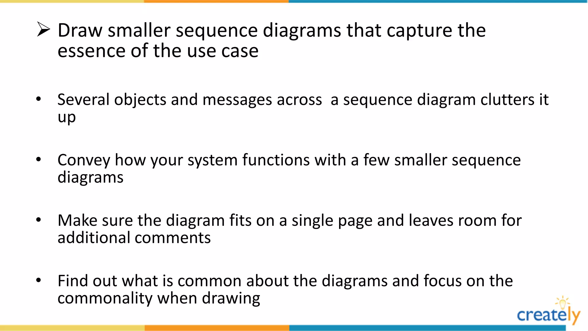  Draw smaller sequence diagrams that capture the
essence of the use case
• Several objects and messages across a sequence diagram clutters it
up
• Convey how your system functions with a few smaller sequence
diagrams
• Make sure the diagram fits on a single page and leaves room for
additional comments
• Find out what is common about the diagrams and focus on the
commonality when drawing
 