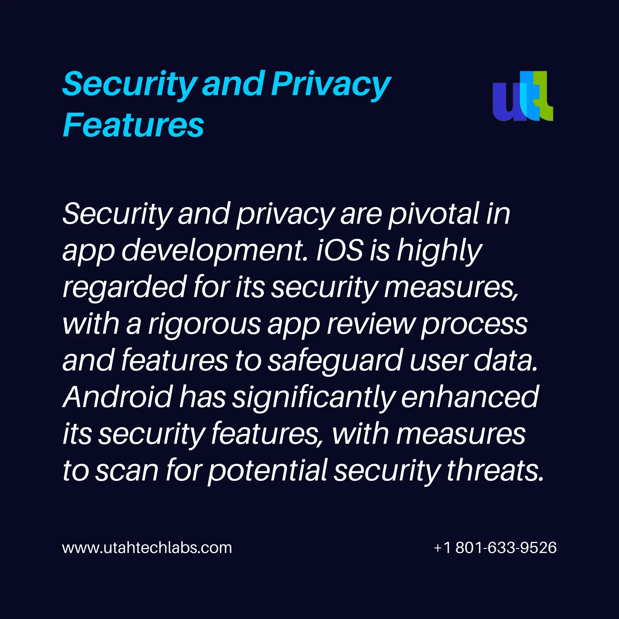 www.utahtechlabs.com +1 801-633-9526
Security and Privacy
Features
Security and privacy are pivotal in
app development. iOS is highly
regarded for its security measures,
with a rigorous app review process
and features to safeguard user data.
Android has significantly enhanced
its security features, with measures
to scan for potential security threats.
 