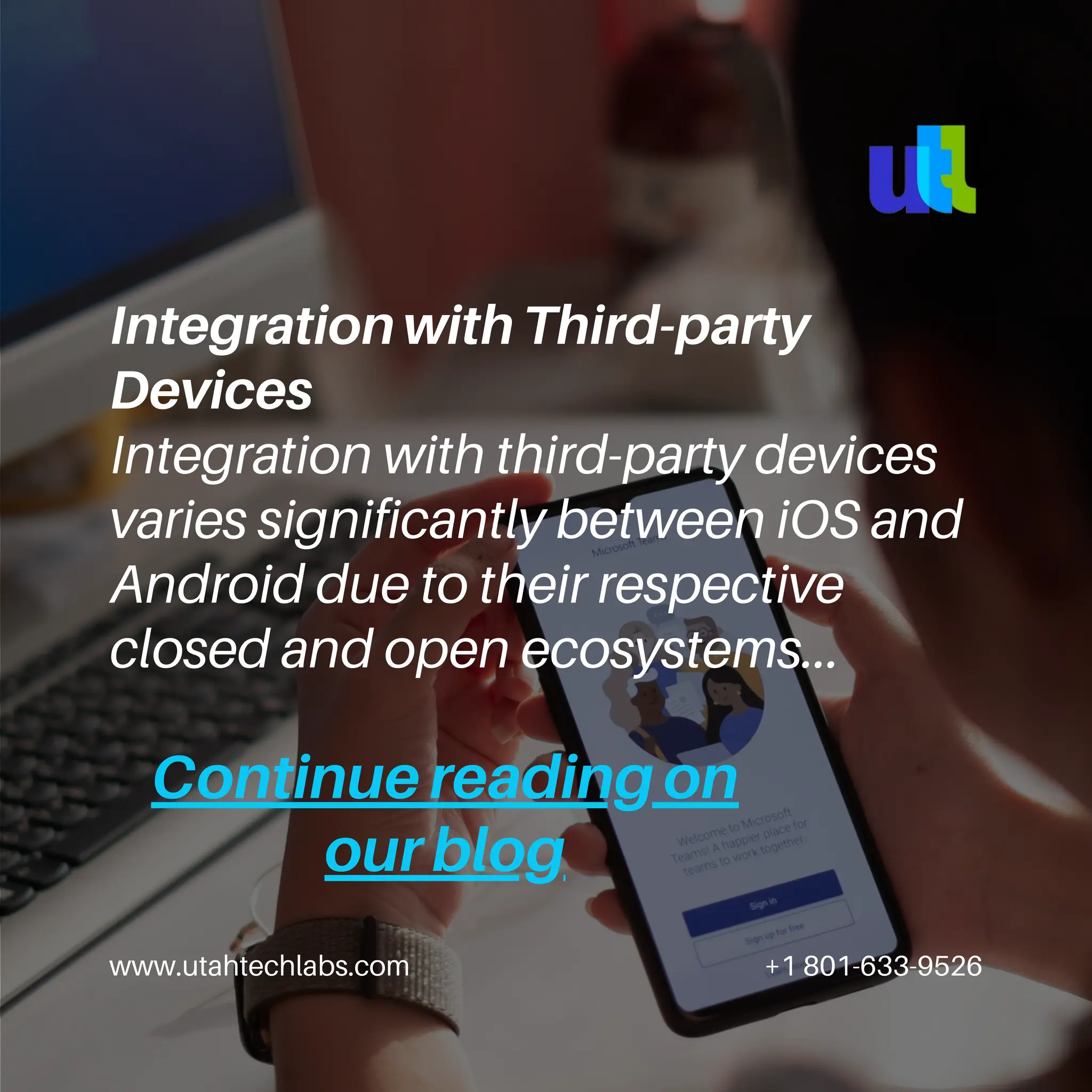 www.utahtechlabs.com +1 801-633-9526
Continue reading on
our blog
Integration with Third-party
Devices
Integration with third-party devices
varies significantly between iOS and
Android due to their respective
closed and open ecosystems...
 