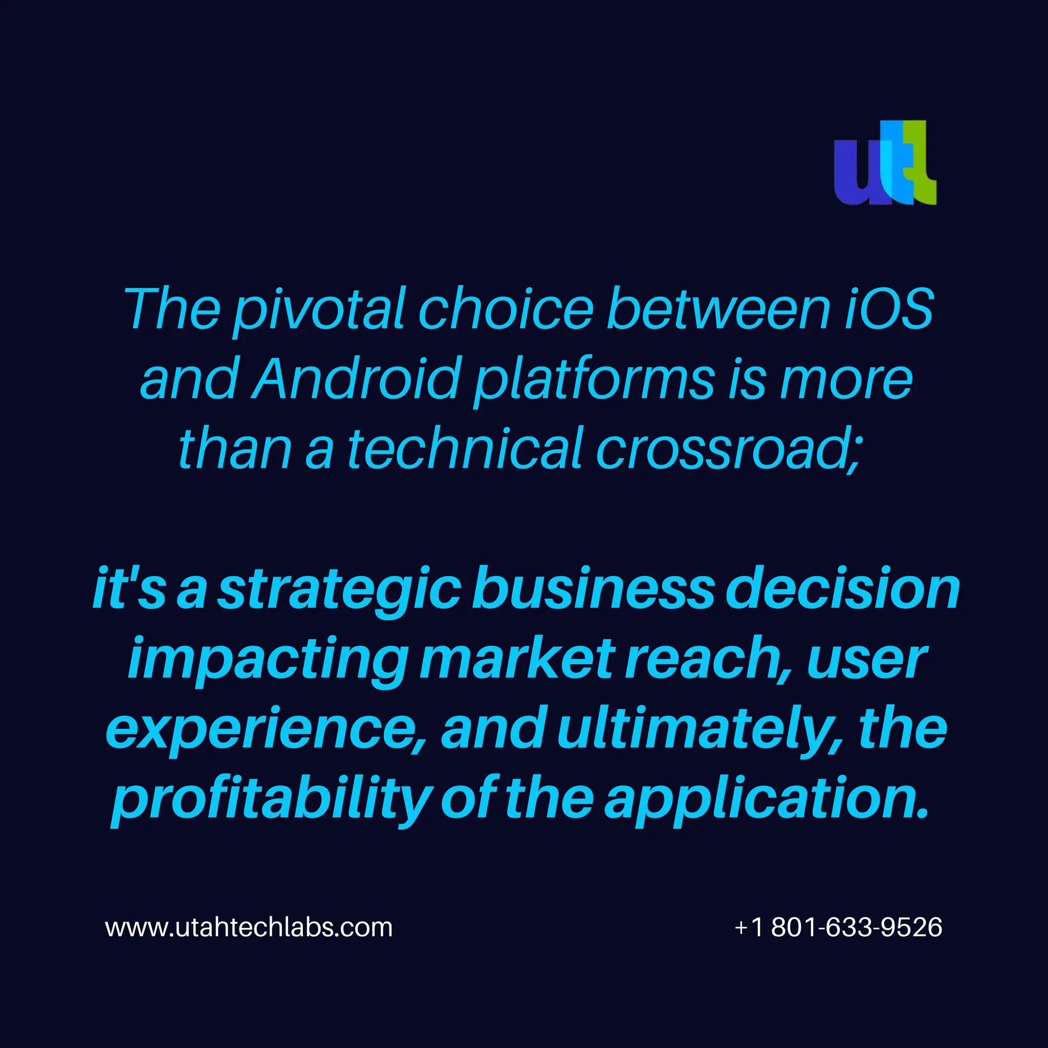 www.utahtechlabs.com +1 801-633-9526
The pivotal choice between iOS
and Android platforms is more
than a technical crossroad;
it's a strategic business decision
impacting market reach, user
experience, and ultimately, the
profitability of the application.
 