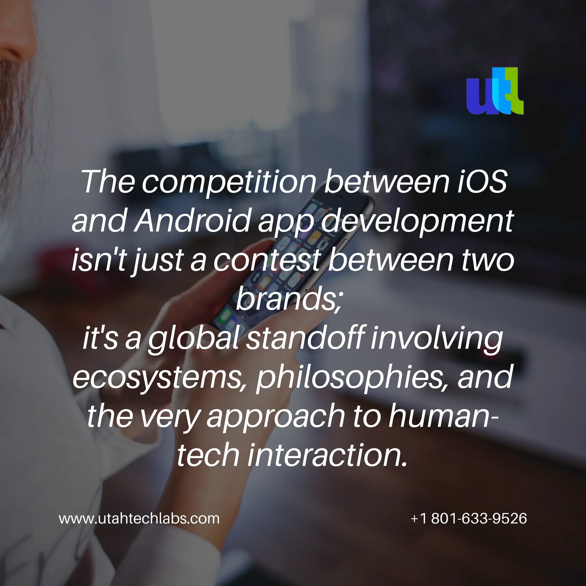 www.utahtechlabs.com +1 801-633-9526
The competition between iOS
and Android app development
isn't just a contest between two
brands;
it's a global standoff involving
ecosystems, philosophies, and
the very approach to human-
tech interaction.
 