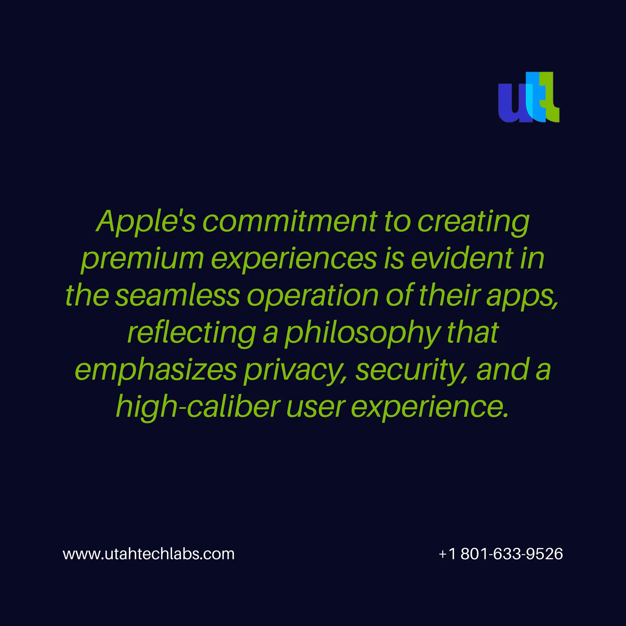 Apple's commitment to creating
premium experiences is evident in
the seamless operation of their apps,
reflecting a philosophy that
emphasizes privacy, security, and a
high-caliber user experience.
www.utahtechlabs.com +1 801-633-9526
 