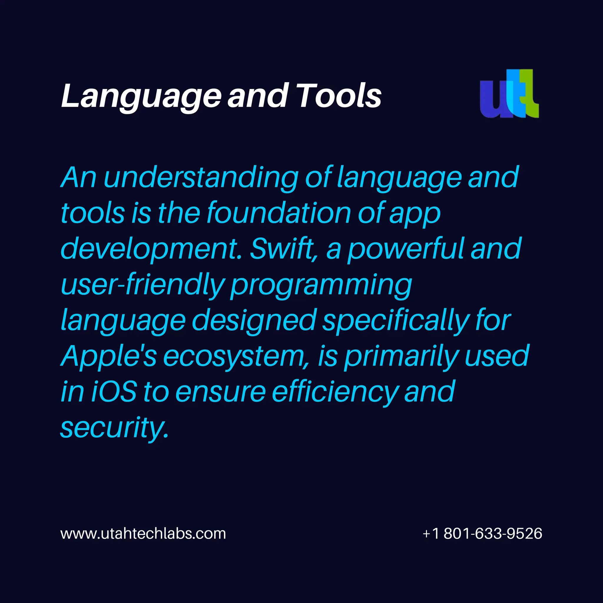 www.utahtechlabs.com +1 801-633-9526
An understanding of language and
tools is the foundation of app
development. Swift, a powerful and
user-friendly programming
language designed specifically for
Apple's ecosystem, is primarily used
in iOS to ensure efficiency and
security.
Language and Tools
 