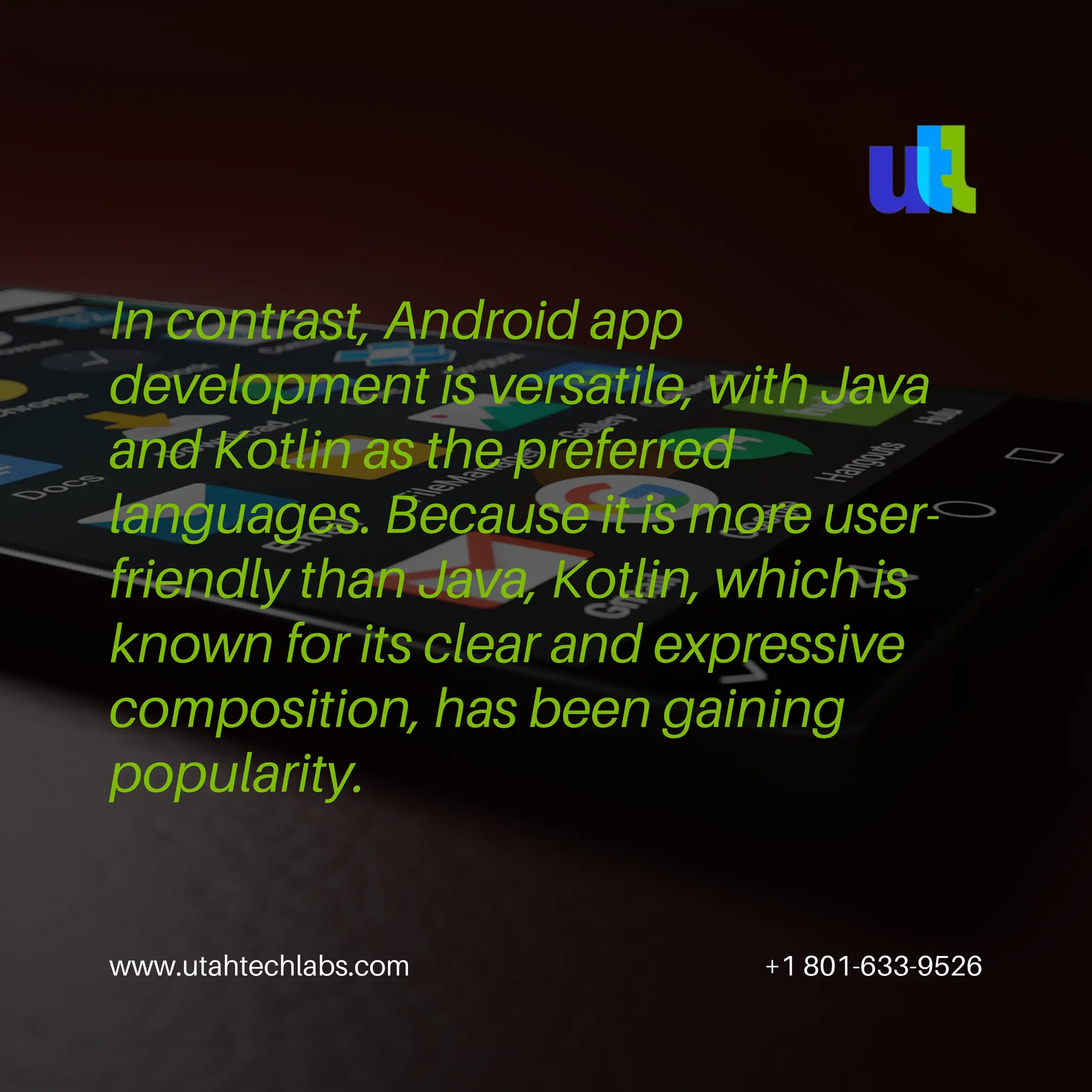 www.utahtechlabs.com +1 801-633-9526
In contrast, Android app
development is versatile, with Java
and Kotlin as the preferred
languages. Because it is more user-
friendly than Java, Kotlin, which is
known for its clear and expressive
composition, has been gaining
popularity.
 