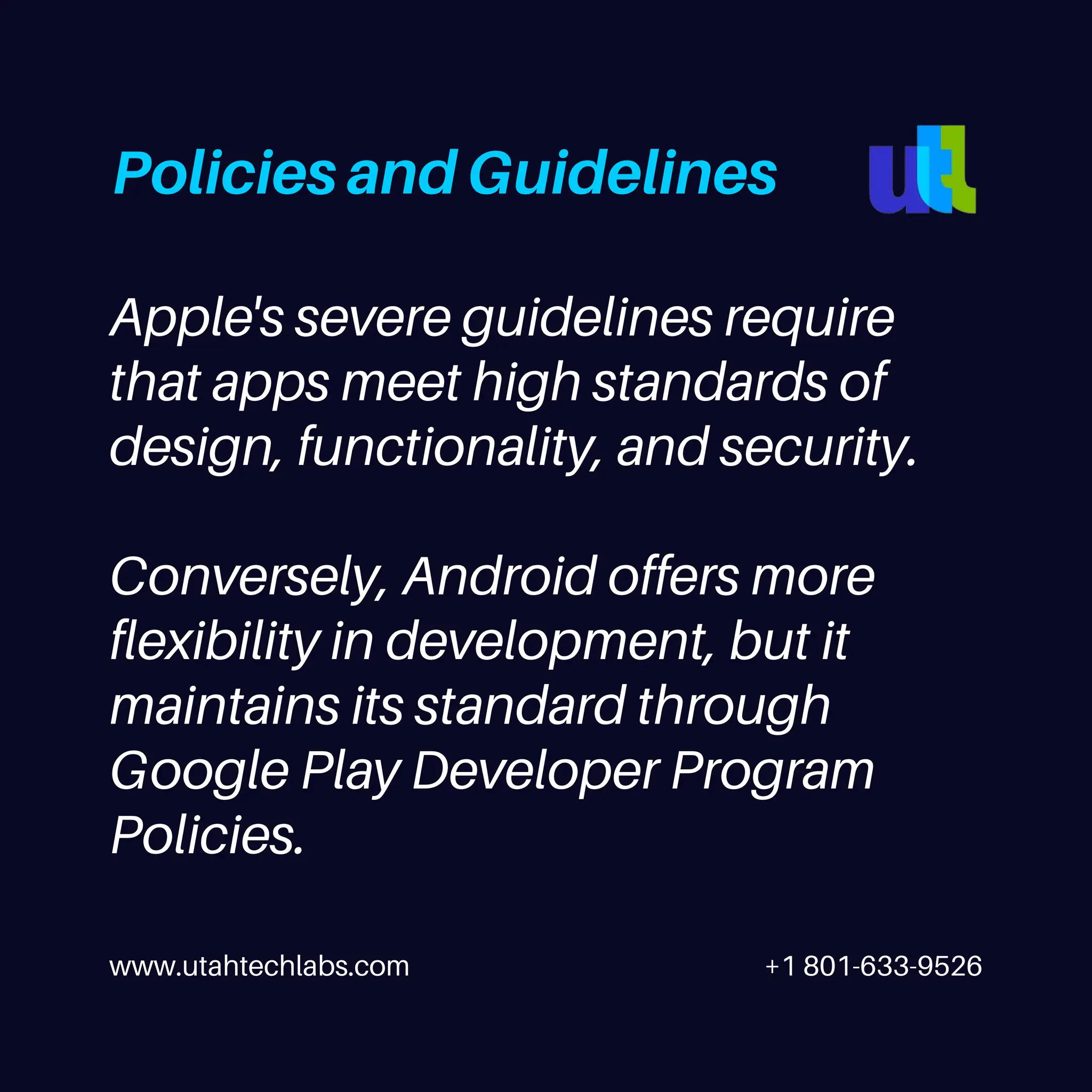 www.utahtechlabs.com +1 801-633-9526
Apple's severe guidelines require
that apps meet high standards of
design, functionality, and security.
Conversely, Android offers more
flexibility in development, but it
maintains its standard through
Google Play Developer Program
Policies.
Policies and Guidelines
 