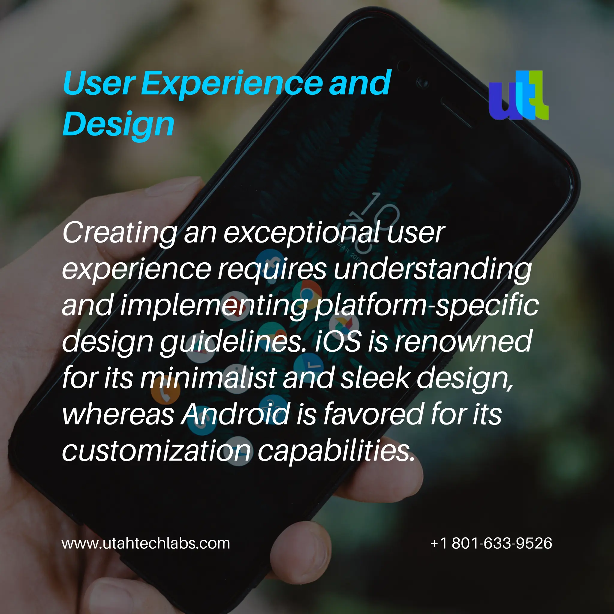 www.utahtechlabs.com +1 801-633-9526
User Experience and
Design
Creating an exceptional user
experience requires understanding
and implementing platform-specific
design guidelines. iOS is renowned
for its minimalist and sleek design,
whereas Android is favored for its
customization capabilities.
 
