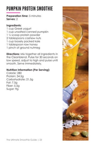 The Ultimate Smoothie Guide | 23
PUMPKIN PROTEIN SMOOTHIE
Preparation time: 5 minutes	
Serves: 2
Ingredients:
1 cup Greek yogurt
1 cup unsalted canned pumpkin
1 ½ scoop protein powder
2 tablespoons cashew nuts
1 cup loosely packed kale
1 tablespoon raw honey
1 pinch of ground nutmeg
Directions: Mix together all ingredients in
the Cleanblend. Pulse for 30 seconds on
low speed, adjust to high and pulse until
smooth. Serve immediately.
Nutrition Information (Per Serving):
Calorie: 280
Protein: 34.5g
Carbohydrate: 21.5g
Fat: 7.5g
Fiber: 5.5g
Sugar: 9g
 