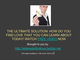 THE ULTIMATE SOLUTION: HOW DO YOU
FIND LOVE THAT YOU CAN LEARN ABOUT
   TODAY! WATCH FREE VIDEO NOW
                  Brought to you by:
    http://wheredoifindlove.be2do.net
          (All images available at: http://www.123rf.com)
 