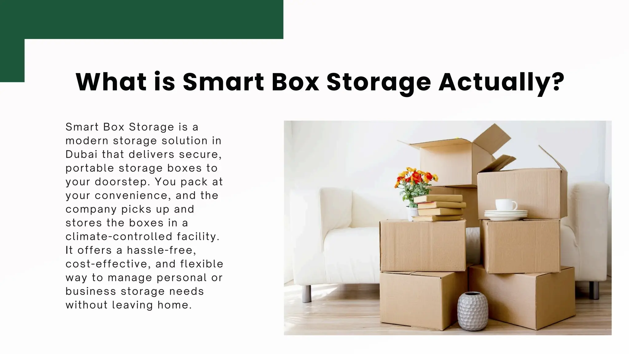 What is Smart Box Storage Actually?
Smart Box Storage is a
modern storage solution in
Dubai that delivers secure,
portable storage boxes to
your doorstep. You pack at
your convenience, and the
company picks up and
stores the boxes in a
climate-controlled facility.
It offers a hassle-free,
cost-effective, and flexible
way to manage personal or
business storage needs
without leaving home.
 